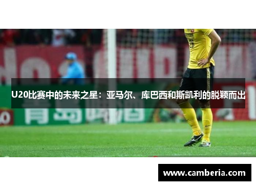 U20比赛中的未来之星：亚马尔、库巴西和斯凯利的脱颖而出